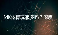 MK体育玩家多吗？深度解析平台人气与玩家真实体验