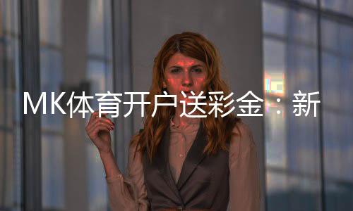 MK体育开户送彩金:新会员专享豪礼首存即送8888元