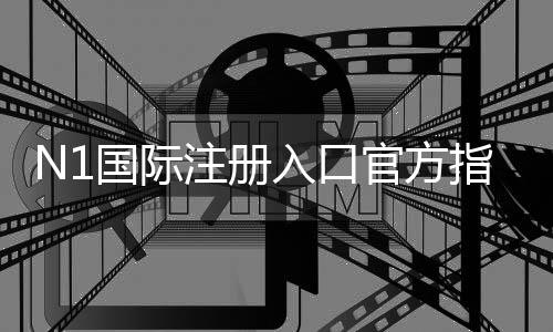 N1国际注册入口官方指南：最新版注册步骤、快速验证与常见问题解答