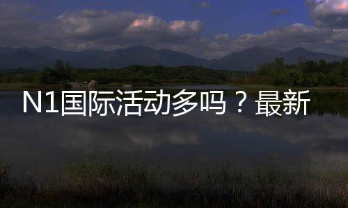 N1国际活动多吗？最新优惠活动汇总与参与攻略
