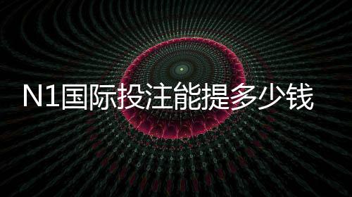 N1国际投注能提多少钱？提现额度、到账时间与操作技巧全解析