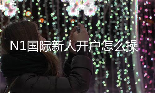 N1国际新人开户怎么操作？注册流程、身份验证与常见问题详解