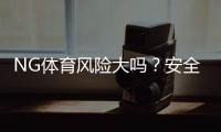 NG体育风险大吗？安全性与合规性详解＋新手防骗攻略