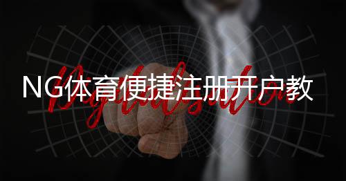NG体育便捷注册开户教程:新手快速完成注册与账号安全设置