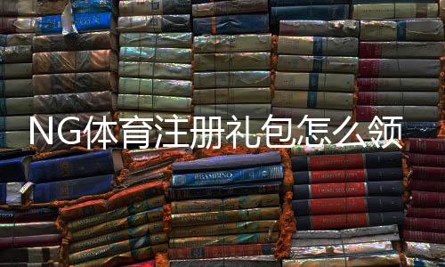 NG体育注册礼包怎么领取?新手注册步骤、礼包内容与使用攻略