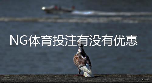 NG体育投注有没有优惠？最新优惠活动、注册礼与充值返利领取使用全攻略