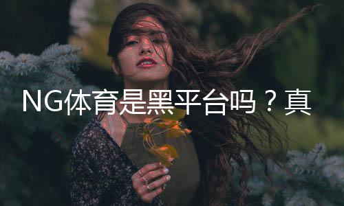 NG体育是黑平台吗?真相调查、用户反馈与防骗攻略