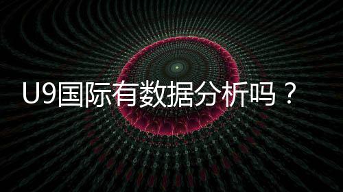 U9国际有数据分析吗?数据来源、准确性与实战应用全面解析