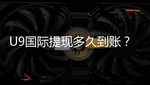 U9国际提现多久到账?到账时间说明、常见延迟原因与加速方法