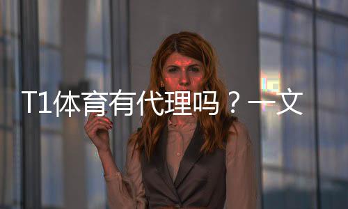 T1体育有代理吗？一文看懂代理渠道、真假鉴别与开户流程