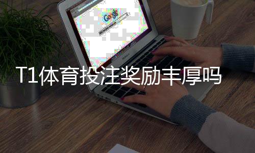 T1体育投注奖励丰厚吗？奖金、返水与优惠领取攻略一次看懂