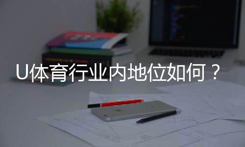 U体育行业内地位如何？深度解析其市场影响力与用户口碑