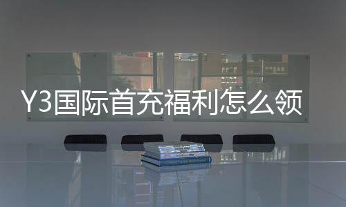 Y3国际首充福利怎么领取？新手必看优惠规则与注意事项