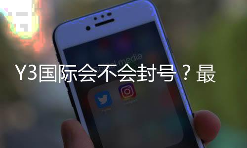 Y3国际会不会封号？最新封号规则、常见原因与申诉攻略一文看懂