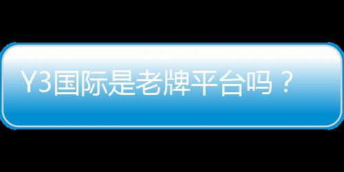 Y3国际是老牌平台吗？信誉、资质与安全性全面评测