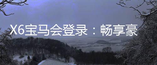 X6宝马会登录：畅享豪华电游盛宴与高额返水福利