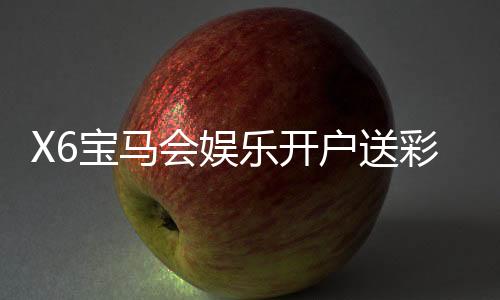 X6宝马会娱乐开户送彩金：新会员专享豪礼首存即送8888元彩金