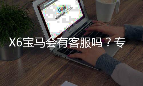 X6宝马会有客服吗？专业解答平台服务与联系渠道