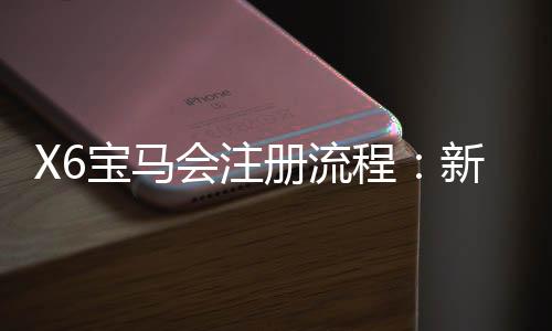 X6宝马会注册流程:新手3分钟快速开户图文指南