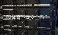 182体育下载安全吗？安全性深度评估、风险排查与安装防护指南