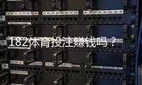 182体育投注赚钱吗？真实盈利分析、风险提示与新手避坑攻略（2026最新版）