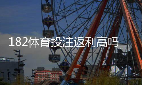 182体育投注返利高吗？返利规则、到账速度与真实收益全面解析