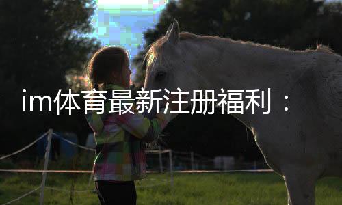 im体育最新注册福利:新用户专享高额礼金及首存优惠