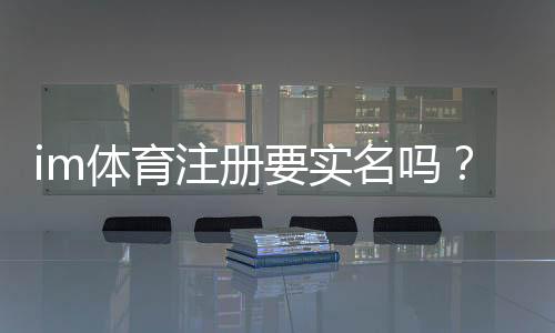im体育注册要实名吗？详细解答实名认证流程与注意事项