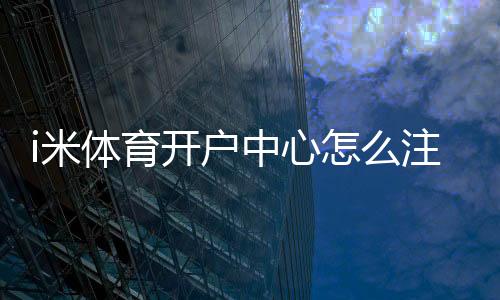 i米体育开户中心怎么注册？新手开户流程、验证步骤与安全注意事项详解