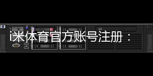 i米体育官方账号注册:三步完成快速开户畅玩全站游戏