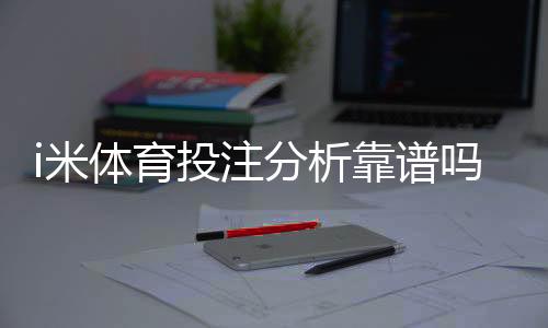 i米体育投注分析靠谱吗？资深玩家实测体验与平台安全性解析