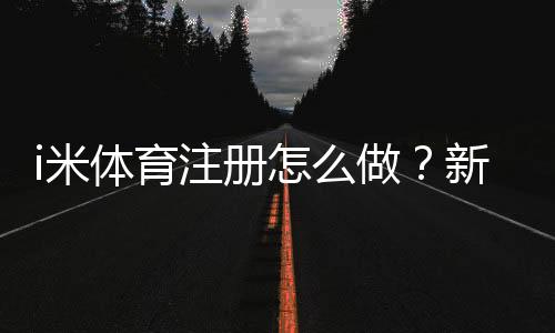 i米体育注册怎么做？新手注册流程、实名认证与常见问题详解