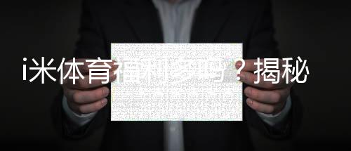 i米体育福利多吗?揭秘其独家优惠与玩家真实反馈